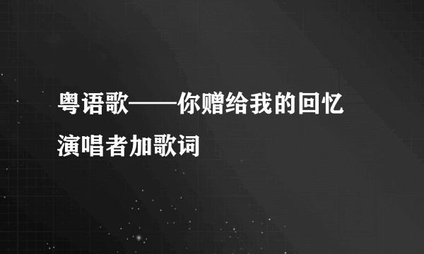 粤语歌——你赠给我的回忆 演唱者加歌词