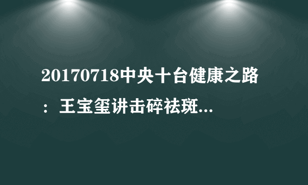 20170718中央十台健康之路：王宝玺讲击碎祛斑流言（下）