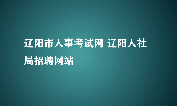 辽阳市人事考试网 辽阳人社局招聘网站