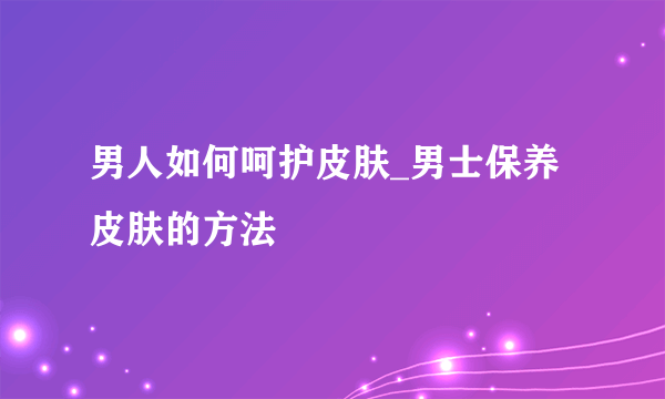 男人如何呵护皮肤_男士保养皮肤的方法