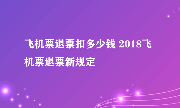 飞机票退票扣多少钱 2018飞机票退票新规定