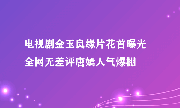 电视剧金玉良缘片花首曝光 全网无差评唐嫣人气爆棚