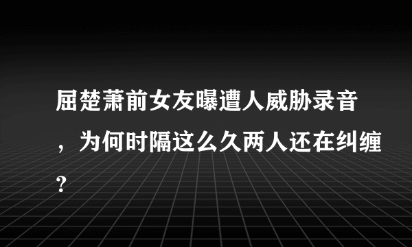 屈楚萧前女友曝遭人威胁录音，为何时隔这么久两人还在纠缠？