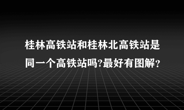 桂林高铁站和桂林北高铁站是同一个高铁站吗?最好有图解？