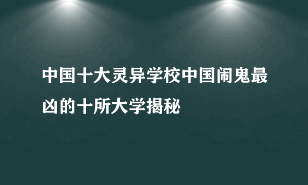 中国十大灵异学校中国闹鬼最凶的十所大学揭秘