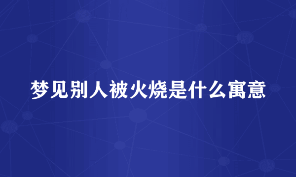 梦见别人被火烧是什么寓意