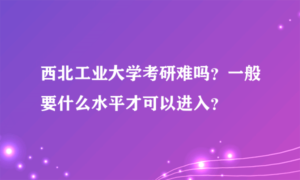 西北工业大学考研难吗？一般要什么水平才可以进入？