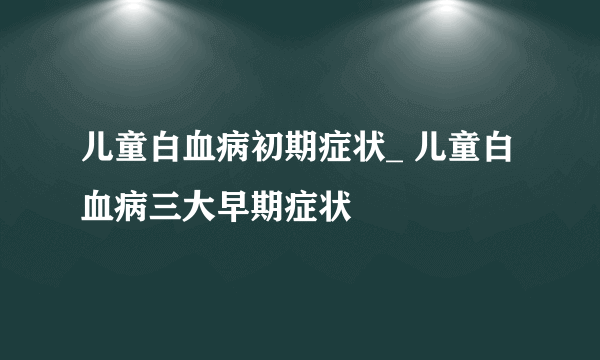 儿童白血病初期症状_ 儿童白血病三大早期症状