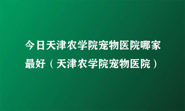 今日天津农学院宠物医院哪家最好（天津农学院宠物医院）