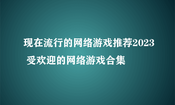 现在流行的网络游戏推荐2023 受欢迎的网络游戏合集