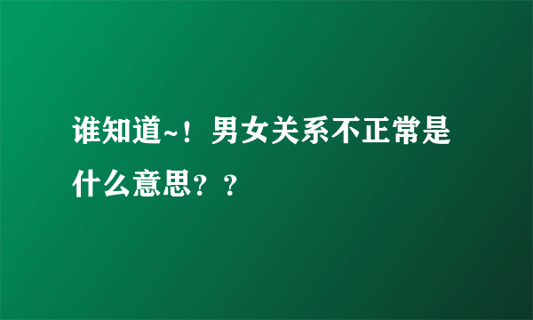 谁知道~！男女关系不正常是什么意思？？