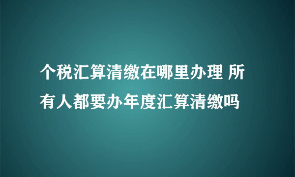 个税汇算清缴在哪里办理 所有人都要办年度汇算清缴吗