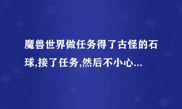 魔兽世界做任务得了古怪的石球,接了任务,然后不小心摧毁了石球,任务还在,怎么找回古怪的石球？