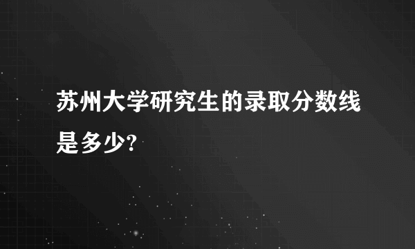 苏州大学研究生的录取分数线是多少?