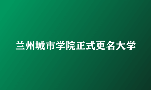 兰州城市学院正式更名大学