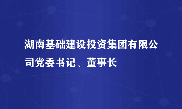 湖南基础建设投资集团有限公司党委书记、董事长