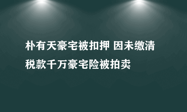 朴有天豪宅被扣押 因未缴清税款千万豪宅险被拍卖