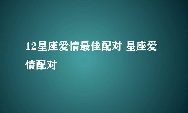 12星座爱情最佳配对 星座爱情配对