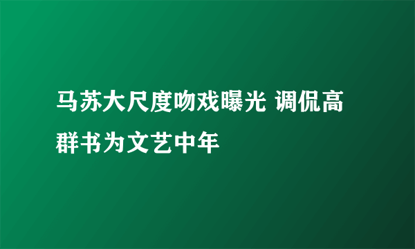 马苏大尺度吻戏曝光 调侃高群书为文艺中年