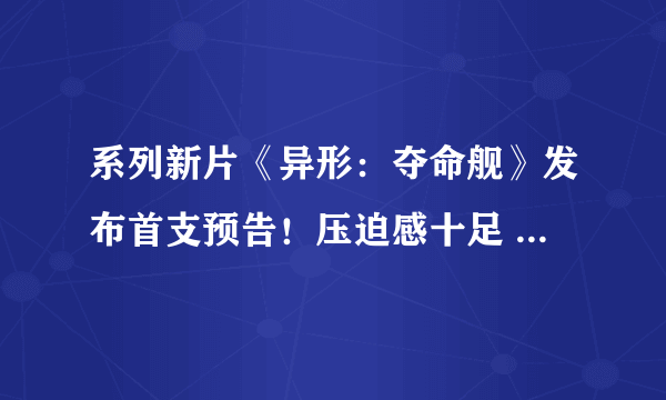 系列新片《异形：夺命舰》发布首支预告！压迫感十足 今夏上映