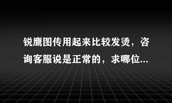 锐鹰图传用起来比较发烫，咨询客服说是正常的，求哪位大神帮忙指点一下？