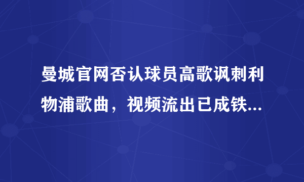 曼城官网否认球员高歌讽刺利物浦歌曲，视频流出已成铁证，这会有损曼城俱乐部形象吗？