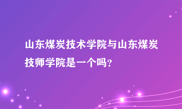 山东煤炭技术学院与山东煤炭技师学院是一个吗？