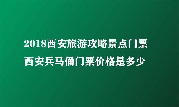 2018西安旅游攻略景点门票 西安兵马俑门票价格是多少