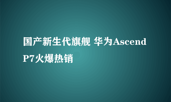 国产新生代旗舰 华为Ascend P7火爆热销