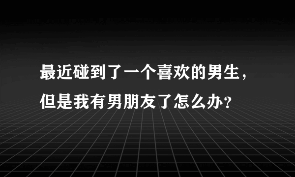 最近碰到了一个喜欢的男生，但是我有男朋友了怎么办？