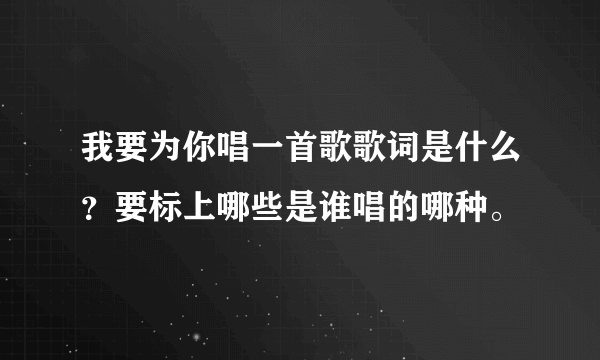 我要为你唱一首歌歌词是什么？要标上哪些是谁唱的哪种。