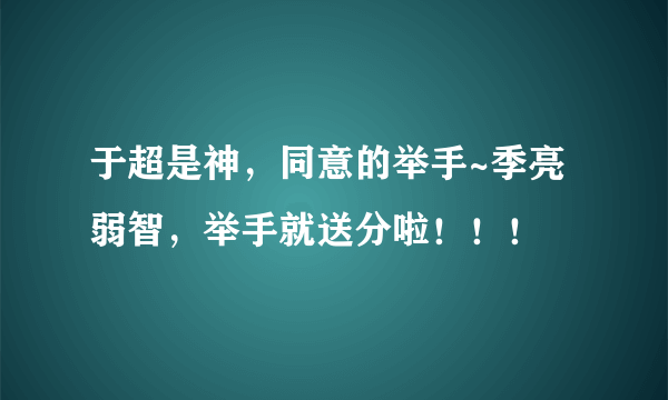 于超是神，同意的举手~季亮弱智，举手就送分啦！！！