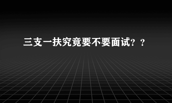 三支一扶究竟要不要面试？？