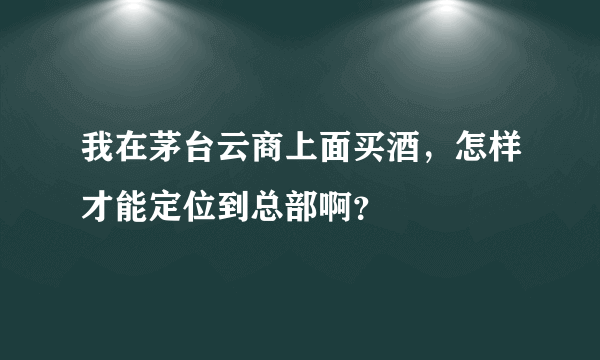 我在茅台云商上面买酒，怎样才能定位到总部啊？