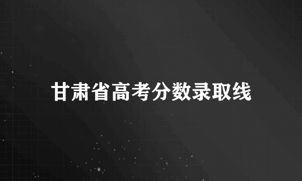 甘肃省高考分数录取线