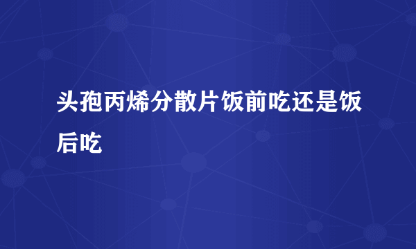 头孢丙烯分散片饭前吃还是饭后吃