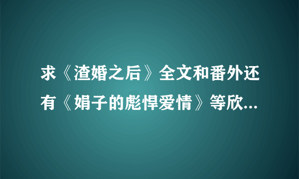 求《渣婚之后》全文和番外还有《娟子的彪悍爱情》等欣欣向荣的小说啊~~