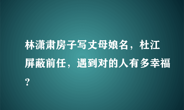 林潇肃房子写丈母娘名，杜江屏蔽前任，遇到对的人有多幸福？