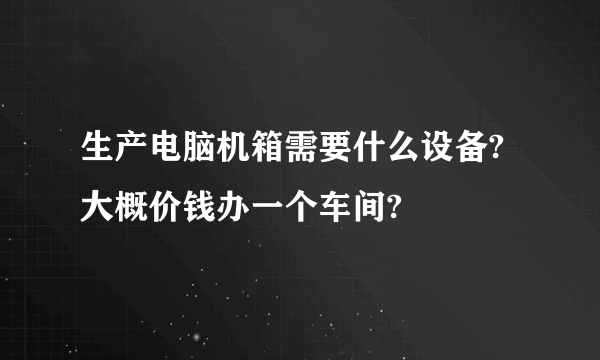 生产电脑机箱需要什么设备?大概价钱办一个车间?