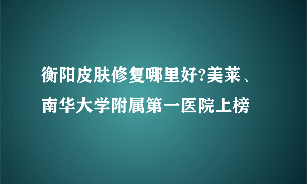 衡阳皮肤修复哪里好?美莱、南华大学附属第一医院上榜