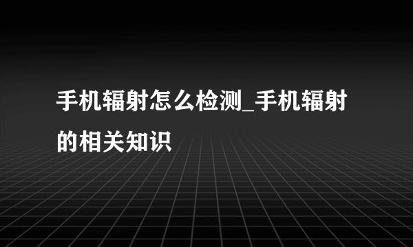 手机辐射怎么检测_手机辐射的相关知识