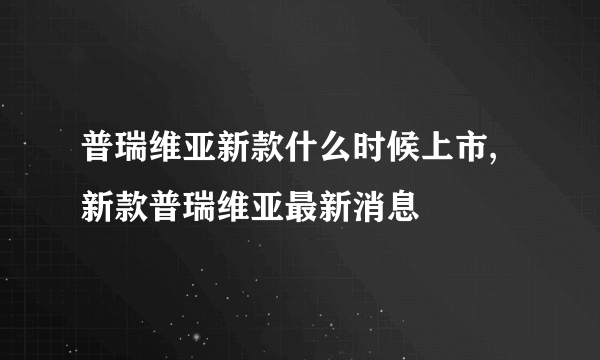 普瑞维亚新款什么时候上市,新款普瑞维亚最新消息