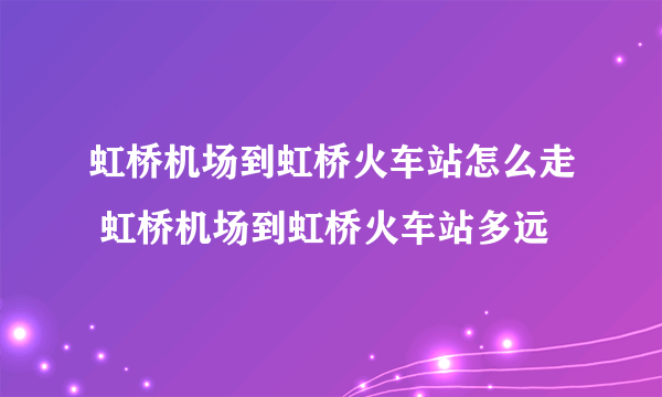 虹桥机场到虹桥火车站怎么走 虹桥机场到虹桥火车站多远