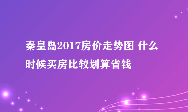 秦皇岛2017房价走势图 什么时候买房比较划算省钱