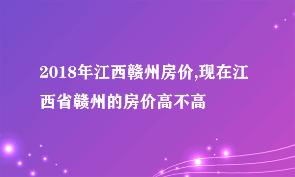 2018年江西赣州房价,现在江西省赣州的房价高不高