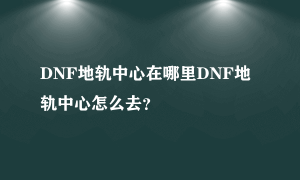 DNF地轨中心在哪里DNF地轨中心怎么去？