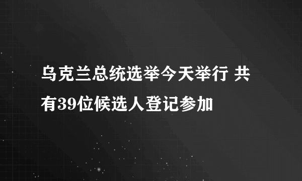 乌克兰总统选举今天举行 共有39位候选人登记参加