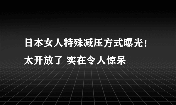 日本女人特殊减压方式曝光！太开放了 实在令人惊呆