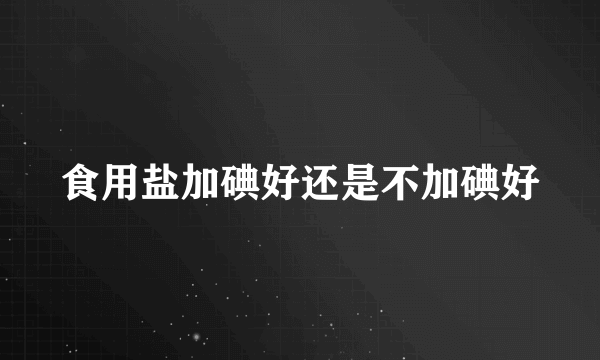 食用盐加碘好还是不加碘好