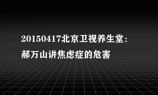 20150417北京卫视养生堂：郝万山讲焦虑症的危害